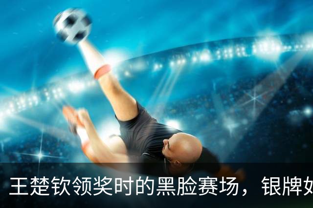 王楚钦领奖时的黑脸赛场，银牌如同负担重重